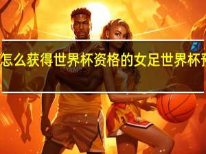 女足怎么获得世界杯资格的 女足世界杯预赛亚洲区