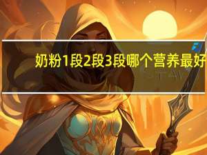 奶粉1段2段3段哪个营养最好（奶粉中的1段2段3段4段分别是什么意）