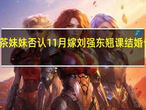 奶茶妹妹否认11月嫁刘强东 翘课结婚也是醉了