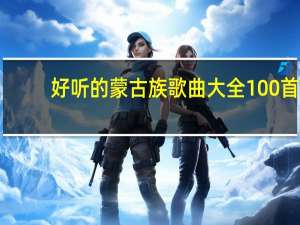 好听的蒙古族歌曲大全100首（经典蒙古族歌曲大全）
