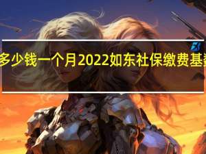 如东社保多少钱一个月　2022如东社保缴费基数及比例一览表