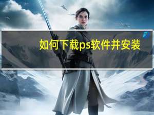 如何下载ps软件并安装（如何下载ps软件并安装）