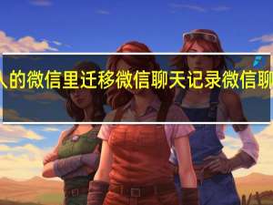 如何从别人的微信里迁移微信聊天记录 微信聊天记录怎么迁移