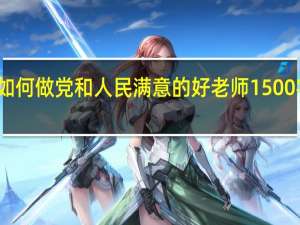 如何做党和人民满意的好老师1500字论文（如何做一名党和人民满意的好老师）