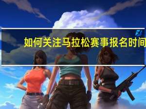 如何关注马拉松赛事报名时间