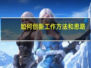 如何创新工作方法和思路（如何创新工作方法）