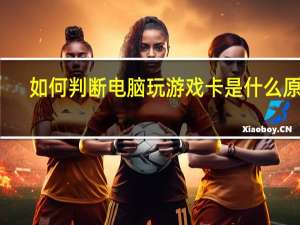 如何判断电脑玩游戏卡是什么原因（电脑玩游戏卡是什么原因）
