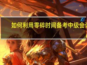 如何利用零碎时间备考中级会计