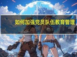 如何加强党员队伍教育管理（如何加强党员队伍建设）