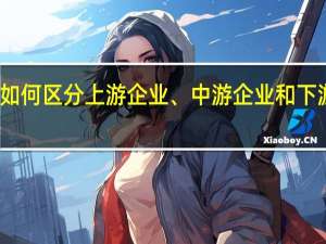 如何区分上游企业、中游企业和下游企业