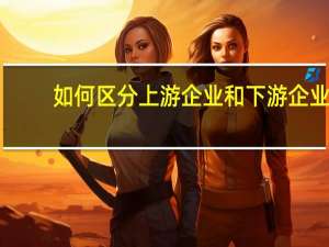 如何区分上游企业和下游企业