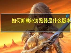 如何卸载ie浏览器是什么版本（如何卸载ie浏览器）