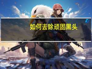 如何去除顽固黑头（顽固黑头怎么去除）