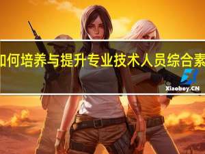 如何培养与提升专业技术人员综合素质能力