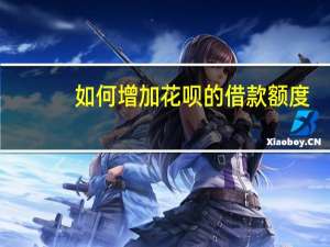 如何增加花呗的借款额度（怎么增加花呗额度）
