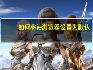 如何将ie浏览器设置为默认（如何将ie浏览器设置为默认浏览器）