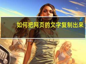 如何把网页的文字复制出来（怎么把网页上的文字复制下来）