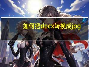 如何把docx转换成jpg（如何把docx转换成doc）