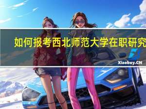 如何报考西北师范大学在职研究生