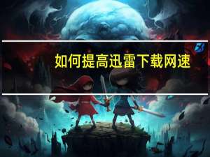 如何提高迅雷下载网速（如何提高迅雷下载速度）
