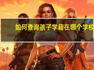 如何查询孩子学籍在哪个学校