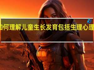 如何理解儿童生长发育包括生理心理两方面（如何理解儿童生长发育包括生理心理两个方面）