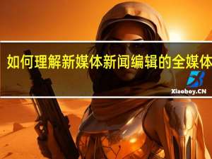 如何理解新媒体新闻编辑的全媒体思维