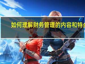 如何理解财务管理的内容和特点