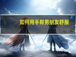 如何用手帮男朋友舒服（男朋友硬了该怎么帮他）