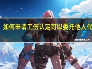 如何申请工伤认定　可以委托他人代办吗