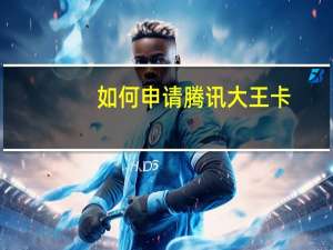 如何申请腾讯大王卡（腾讯大王卡怎么申请）