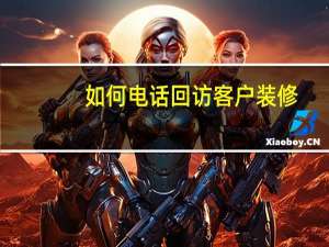 如何电话回访客户装修（如何电话回访客户）