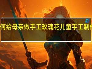 如何给母亲做手工玫瑰花 儿童手工制作玫瑰花