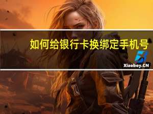 如何给银行卡换绑定手机号（银行卡换绑定手机号怎么换）