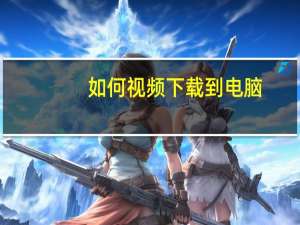 如何视频下载到电脑（怎么下载视频到电脑里）