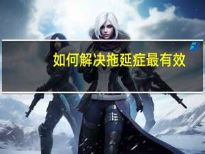 如何解决拖延症最有效（如何解决拖延症）