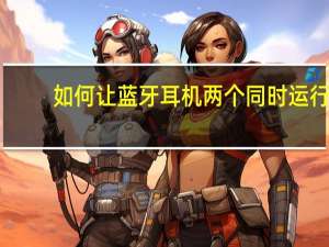 如何让蓝牙耳机两个同时运行（两个蓝牙耳机不能同时使用）