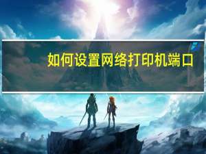 如何设置网络打印机端口（如何设置网络打印机）