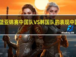 如何评价男篮亚锦赛中国队VS韩国队的表现 中国队vs韩国队全程