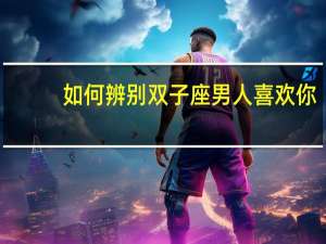 如何辨别双子座男人喜欢你