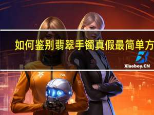 如何鉴别翡翠手镯真假最简单方法（如何鉴别翡翠手镯真假）