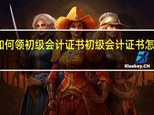 如何领初级会计证书 初级会计证书怎么领取