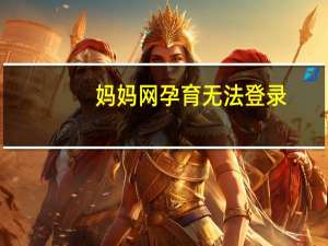 妈妈网孕育无法登录（妈妈网孕育怎么打不开了）