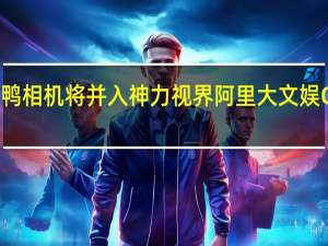 妙鸭相机将并入神力视界阿里大文娱CTO郑勇：不是“搬家”是“回家”