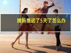 姨妈推迟了5天了怎么办（大姨妈推迟5天了怎么办）