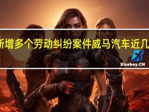威马汽车新增多个劳动纠纷案件 威马汽车近几年参保人数递减