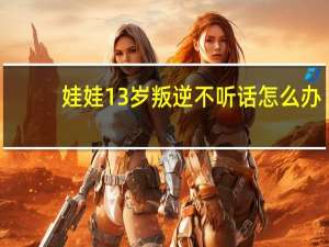 娃娃13岁叛逆不听话怎么办