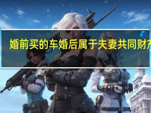 婚前买的车婚后属于夫妻共同财产嘛