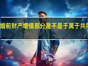婚前财产增值部分是不是于属于共同财产