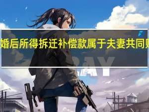 婚后所得拆迁补偿款属于夫妻共同财产吗